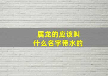 属龙的应该叫什么名字带水的