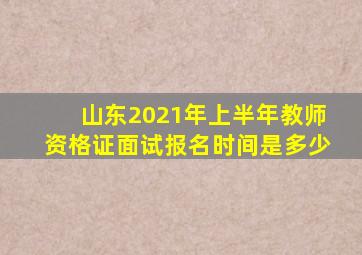 山东2021年上半年教师资格证面试报名时间是多少