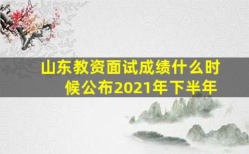 山东教资面试成绩什么时候公布2021年下半年