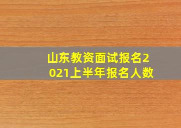 山东教资面试报名2021上半年报名人数