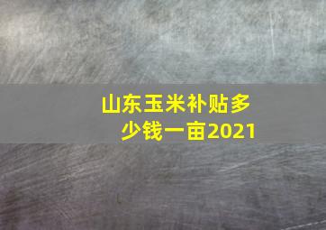 山东玉米补贴多少钱一亩2021