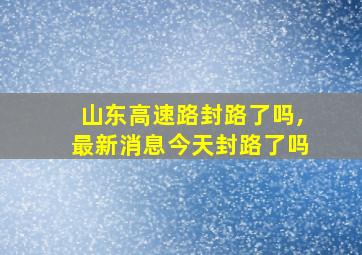 山东高速路封路了吗,最新消息今天封路了吗