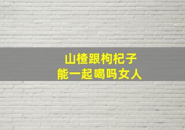 山楂跟枸杞子能一起喝吗女人