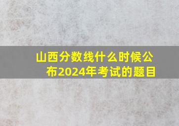 山西分数线什么时候公布2024年考试的题目