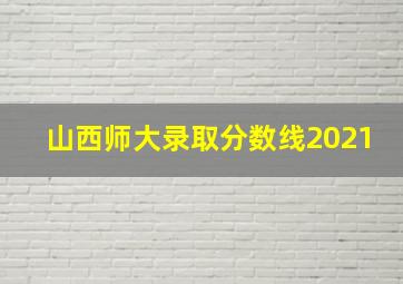 山西师大录取分数线2021