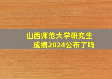 山西师范大学研究生成绩2024公布了吗