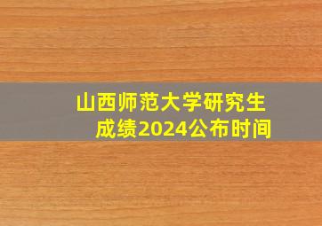 山西师范大学研究生成绩2024公布时间