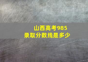 山西高考985录取分数线是多少