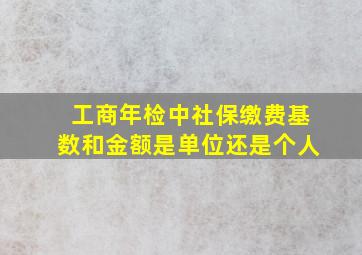 工商年检中社保缴费基数和金额是单位还是个人