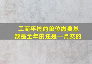 工商年检的单位缴费基数是全年的还是一月交的