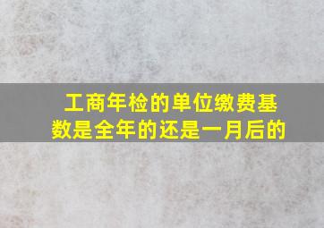 工商年检的单位缴费基数是全年的还是一月后的