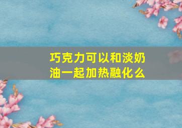 巧克力可以和淡奶油一起加热融化么