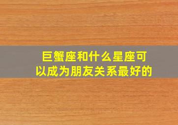 巨蟹座和什么星座可以成为朋友关系最好的