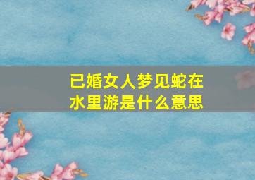 已婚女人梦见蛇在水里游是什么意思