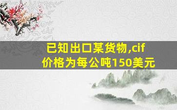 已知出口某货物,cif价格为每公吨150美元