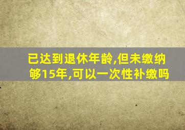 已达到退休年龄,但未缴纳够15年,可以一次性补缴吗