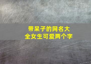 带呆子的网名大全女生可爱两个字