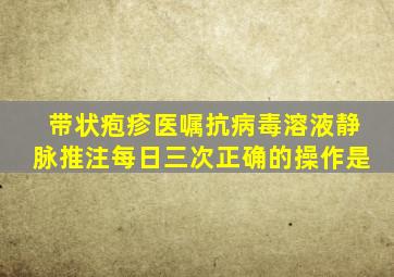 带状疱疹医嘱抗病毒溶液静脉推注每日三次正确的操作是