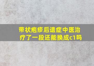 带状疱疹后遗症中医治疗了一段还能换成c1吗