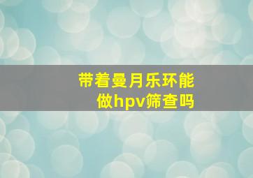 带着曼月乐环能做hpv筛查吗