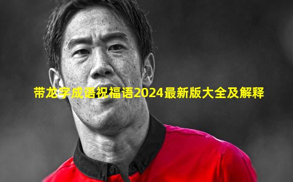 带龙字成语祝福语2024最新版大全及解释