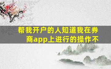 帮我开户的人知道我在券商app上进行的操作不