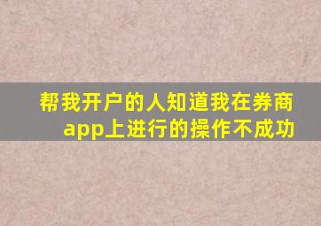 帮我开户的人知道我在券商app上进行的操作不成功