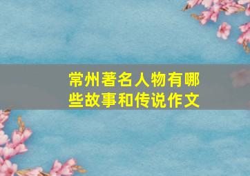 常州著名人物有哪些故事和传说作文