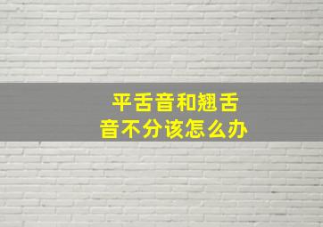 平舌音和翘舌音不分该怎么办