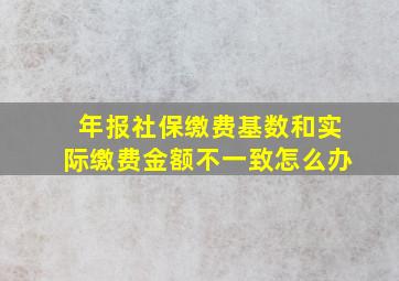 年报社保缴费基数和实际缴费金额不一致怎么办