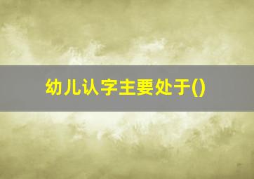 幼儿认字主要处于()