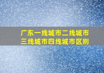 广东一线城市二线城市三线城市四线城市区别