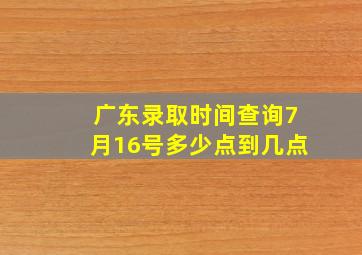 广东录取时间查询7月16号多少点到几点