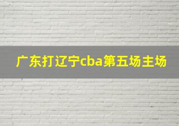 广东打辽宁cba第五场主场