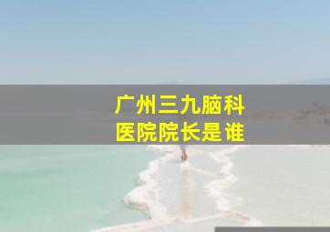 广州三九脑科医院院长是谁