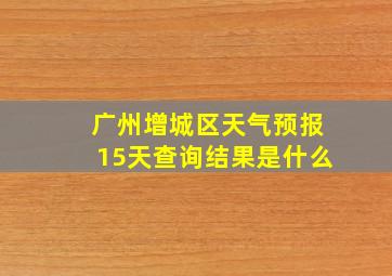 广州增城区天气预报15天查询结果是什么