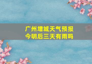 广州增城天气预报今明后三天有雨吗