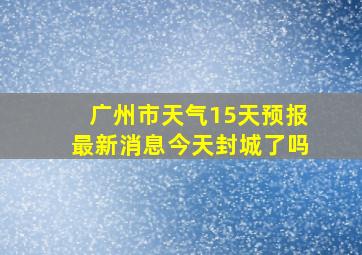 广州市天气15天预报最新消息今天封城了吗