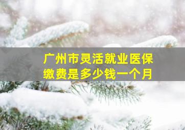 广州市灵活就业医保缴费是多少钱一个月