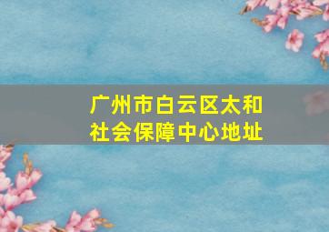 广州市白云区太和社会保障中心地址