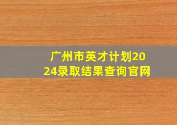 广州市英才计划2024录取结果查询官网