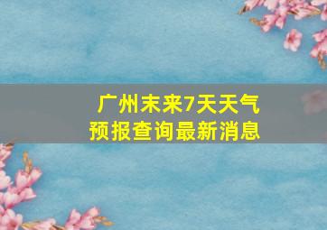 广州末来7天天气预报查询最新消息