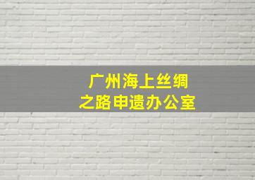 广州海上丝绸之路申遗办公室