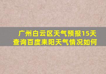 广州白云区天气预报15天查询百度耒阳天气情况如何