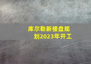 库尔勒新楼盘规划2023年开工