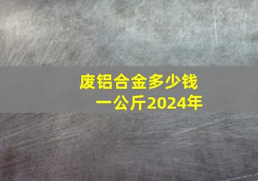 废铝合金多少钱一公斤2024年