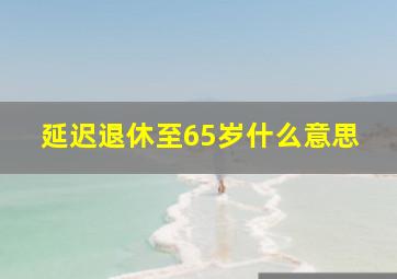 延迟退休至65岁什么意思