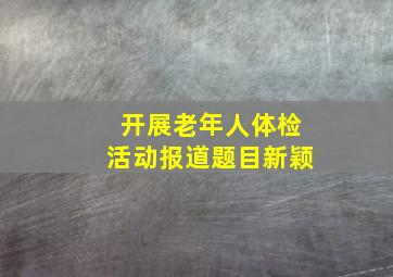 开展老年人体检活动报道题目新颖