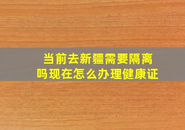 当前去新疆需要隔离吗现在怎么办理健康证