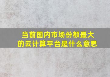 当前国内市场份额最大的云计算平台是什么意思